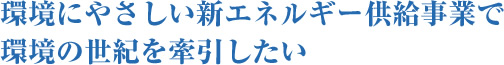 環境にやさしい新エネルギー供給事業で環境の世紀を牽引したい